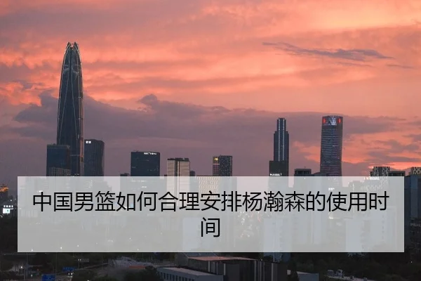 中国男篮如何合理安排杨瀚森的使用时间